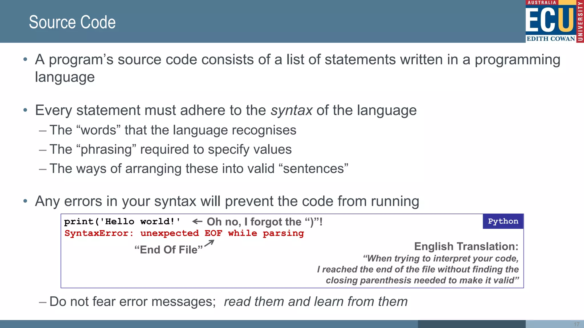 Source Code
• A program’s source code consists of a list of statements written in a programming
language
• Every statement must adhere to the syntax of the language
– The “words” that the language recognises
– The “phrasing” required to specify values
– The ways of arranging these into valid “sentences”
• Any errors in your syntax will prevent the code from running
– Do not fear error messages; read them and learn from them
print('Hello world!'
SyntaxError: unexpected EOF while parsing
Python
“End Of File”
Oh no, I forgot the “)”!
English Translation:
“When trying to interpret your code,
I reached the end of the file without finding the
closing parenthesis needed to make it valid”
17
 