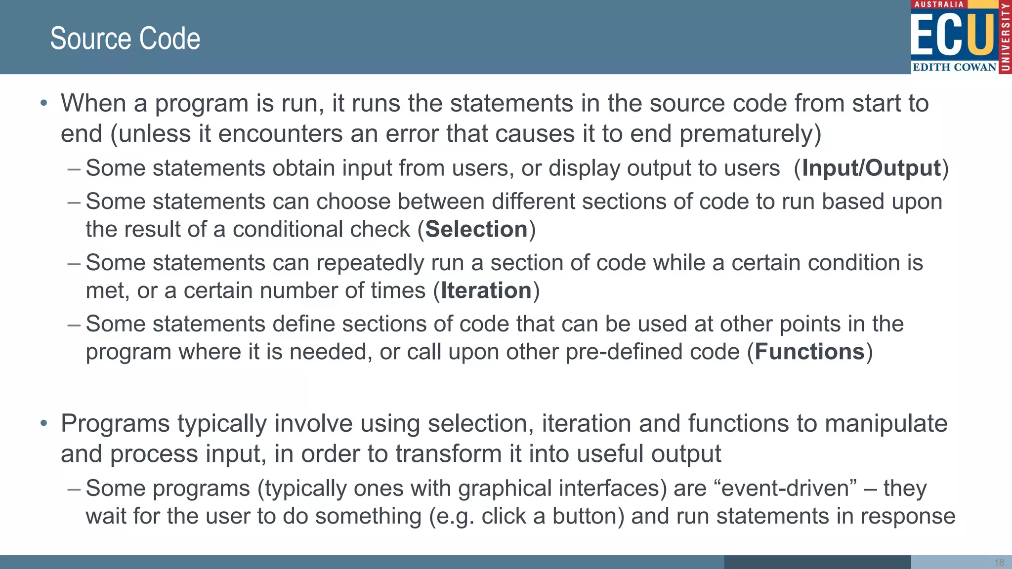 Source Code
• When a program is run, it runs the statements in the source code from start to
end (unless it encounters an error that causes it to end prematurely)
– Some statements obtain input from users, or display output to users (Input/Output)
– Some statements can choose between different sections of code to run based upon
the result of a conditional check (Selection)
– Some statements can repeatedly run a section of code while a certain condition is
met, or a certain number of times (Iteration)
– Some statements define sections of code that can be used at other points in the
program where it is needed, or call upon other pre-defined code (Functions)
• Programs typically involve using selection, iteration and functions to manipulate
and process input, in order to transform it into useful output
– Some programs (typically ones with graphical interfaces) are “event-driven” – they
wait for the user to do something (e.g. click a button) and run statements in response
18
 