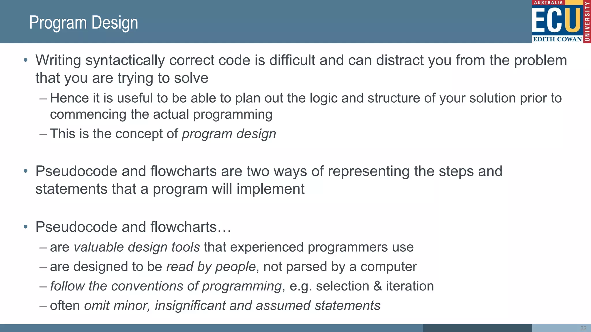 Program Design
• Writing syntactically correct code is difficult and can distract you from the problem
that you are trying to solve
– Hence it is useful to be able to plan out the logic and structure of your solution prior to
commencing the actual programming
– This is the concept of program design
• Pseudocode and flowcharts are two ways of representing the steps and
statements that a program will implement
• Pseudocode and flowcharts…
– are valuable design tools that experienced programmers use
– are designed to be read by people, not parsed by a computer
– follow the conventions of programming, e.g. selection & iteration
– often omit minor, insignificant and assumed statements
22
 