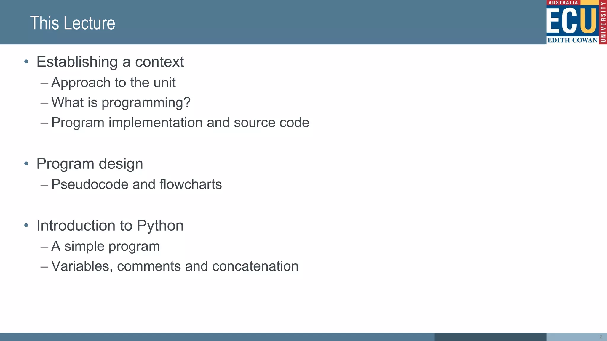 This Lecture
• Establishing a context
– Approach to the unit
– What is programming?
– Program implementation and source code
• Program design
– Pseudocode and flowcharts
• Introduction to Python
– A simple program
– Variables, comments and concatenation
2
 