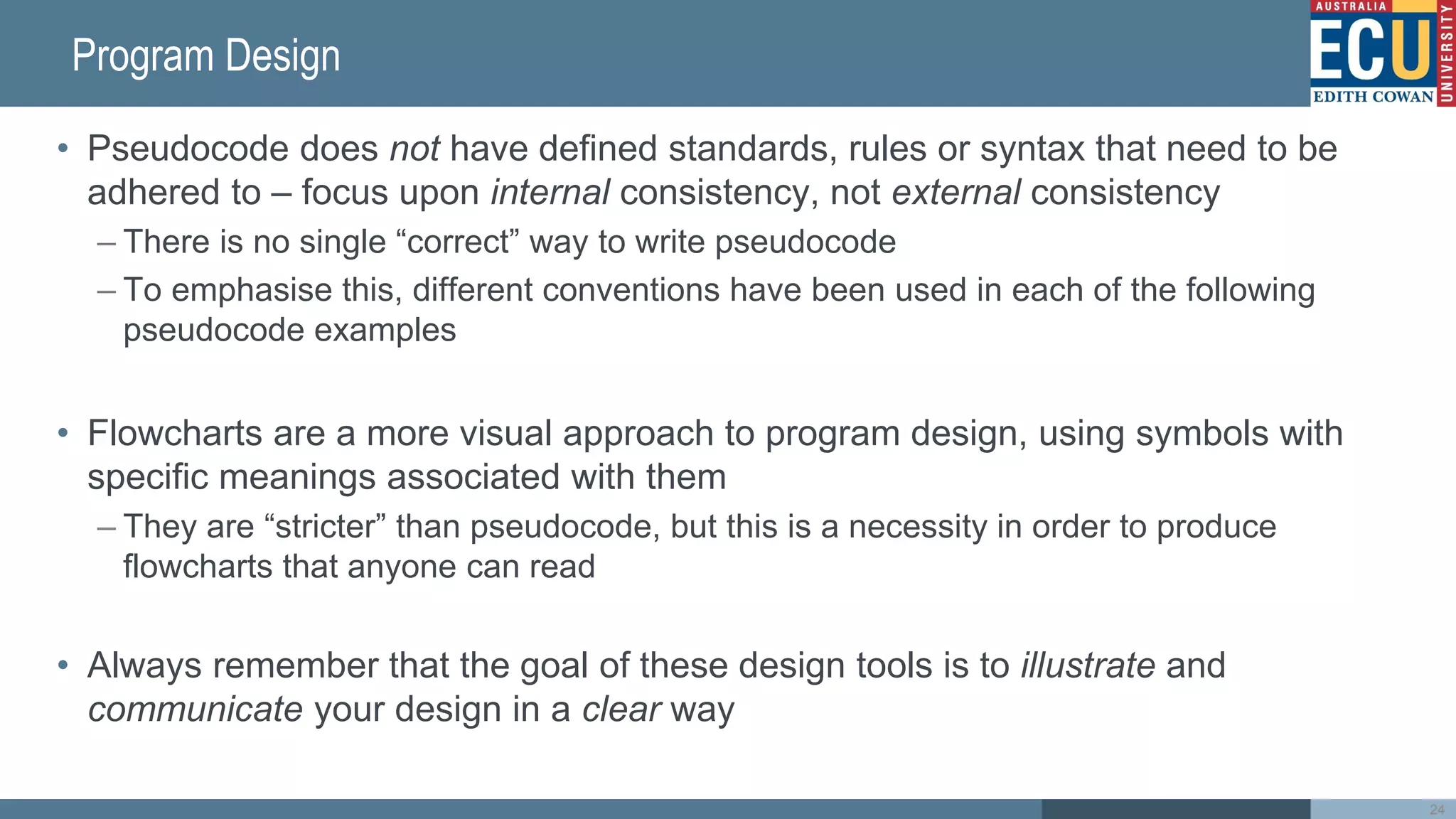 Program Design
• Pseudocode does not have defined standards, rules or syntax that need to be
adhered to – focus upon internal consistency, not external consistency
– There is no single “correct” way to write pseudocode
– To emphasise this, different conventions have been used in each of the following
pseudocode examples
• Flowcharts are a more visual approach to program design, using symbols with
specific meanings associated with them
– They are “stricter” than pseudocode, but this is a necessity in order to produce
flowcharts that anyone can read
• Always remember that the goal of these design tools is to illustrate and
communicate your design in a clear way
24
 