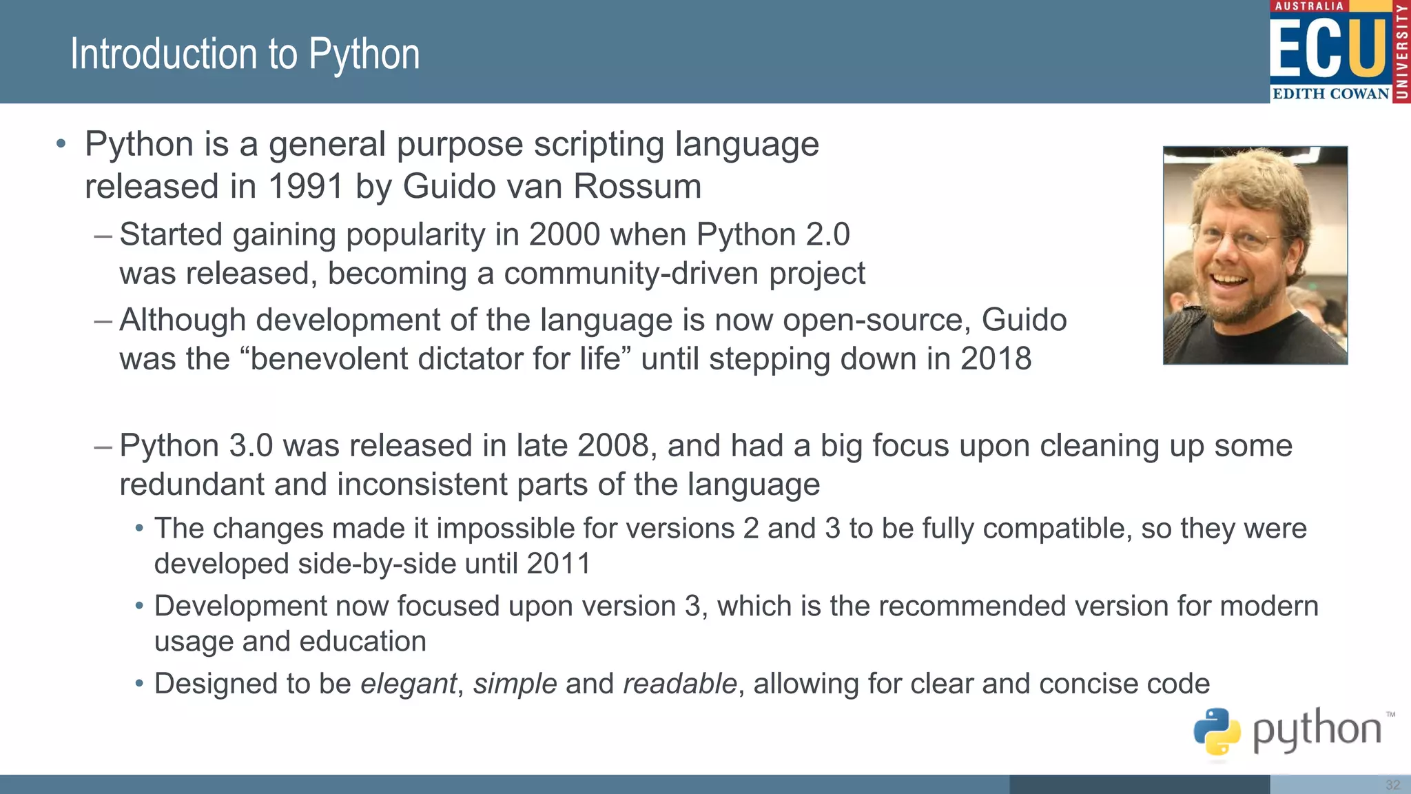 Introduction to Python
• Python is a general purpose scripting language
released in 1991 by Guido van Rossum
– Started gaining popularity in 2000 when Python 2.0
was released, becoming a community-driven project
– Although development of the language is now open-source, Guido
was the “benevolent dictator for life” until stepping down in 2018
– Python 3.0 was released in late 2008, and had a big focus upon cleaning up some
redundant and inconsistent parts of the language
• The changes made it impossible for versions 2 and 3 to be fully compatible, so they were
developed side-by-side until 2011
• Development now focused upon version 3, which is the recommended version for modern
usage and education
• Designed to be elegant, simple and readable, allowing for clear and concise code
32
 