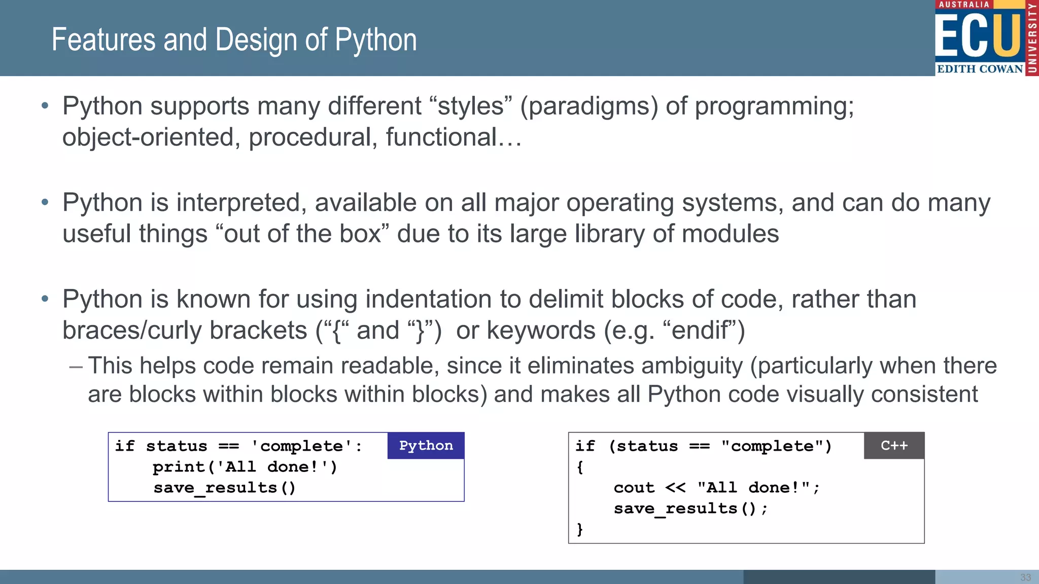 Features and Design of Python
• Python supports many different “styles” (paradigms) of programming;
object-oriented, procedural, functional…
• Python is interpreted, available on all major operating systems, and can do many
useful things “out of the box” due to its large library of modules
• Python is known for using indentation to delimit blocks of code, rather than
braces/curly brackets (“{“ and “}”) or keywords (e.g. “endif”)
– This helps code remain readable, since it eliminates ambiguity (particularly when there
are blocks within blocks within blocks) and makes all Python code visually consistent
33
if (status == 'complete')
cout << 'All done!';
saveResults();
C++
!
if (status == 'complete'){
cout << 'All done!';
saveResults();
}
C++
if (status == 'complete'){
cout << 'All done!';
saveResults();
}
C++
if (status == 'complete')
{
cout << 'All done!';
saveResults();
}
C++
if status == 'complete':
print('All done!')
save_results()
Python if (status == "complete")
{
cout << "All done!";
save_results();
}
C++
 