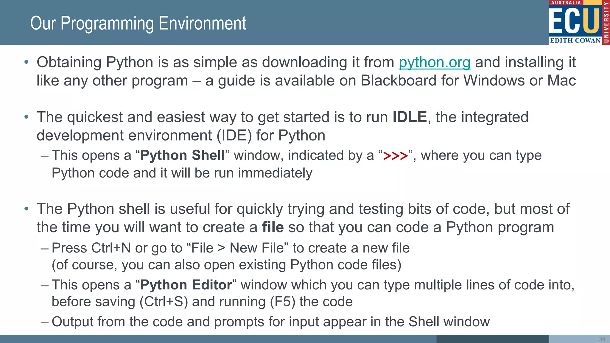 Our Programming Environment
• Obtaining Python is as simple as downloading it from python.org and installing it
like any other program – a guide is available on Blackboard for Windows or Mac
• The quickest and easiest way to get started is to run IDLE, the integrated
development environment (IDE) for Python
– This opens a “Python Shell” window, indicated by a “>>>”, where you can type
Python code and it will be run immediately
• The Python shell is useful for quickly trying and testing bits of code, but most of
the time you will want to create a file so that you can code a Python program
– Press Ctrl+N or go to “File > New File” to create a new file
(of course, you can also open existing Python code files)
– This opens a “Python Editor” window which you can type multiple lines of code into,
before saving (Ctrl+S) and running (F5) the code
– Output from the code and prompts for input appear in the Shell window
34
 