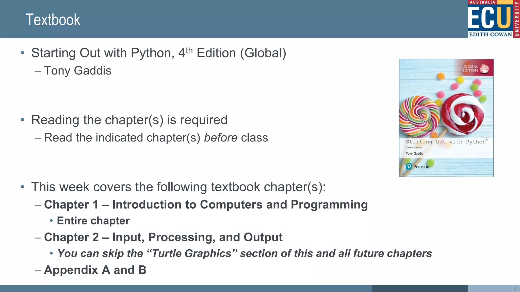 Textbook
• Starting Out with Python, 4th Edition (Global)
– Tony Gaddis
• Reading the chapter(s) is required
– Read the indicated chapter(s) before class
• This week covers the following textbook chapter(s):
– Chapter 1 – Introduction to Computers and Programming
• Entire chapter
– Chapter 2 – Input, Processing, and Output
• You can skip the “Turtle Graphics” section of this and all future chapters
– Appendix A and B
3
 