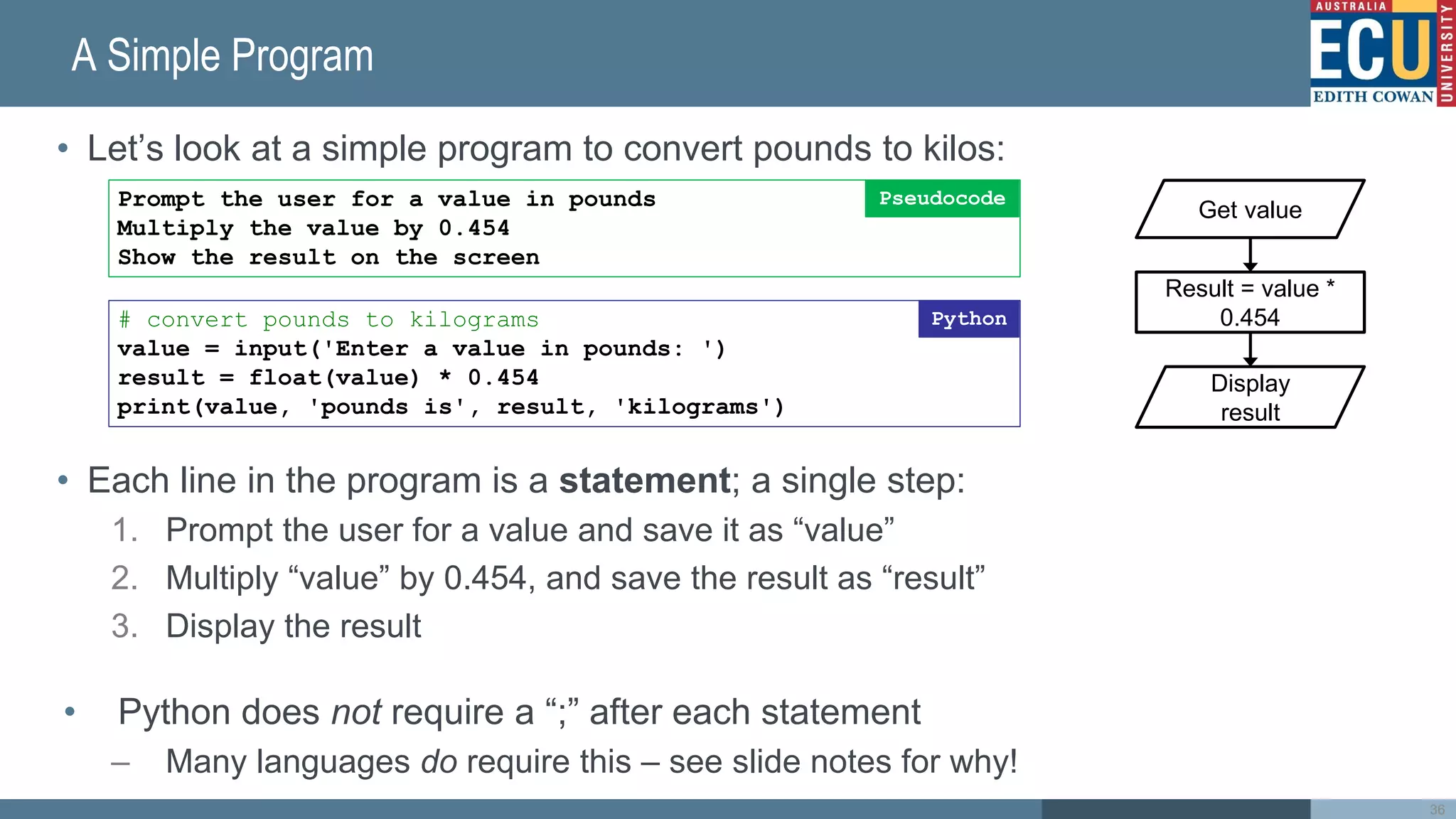A Simple Program
• Let’s look at a simple program to convert pounds to kilos:
• Each line in the program is a statement; a single step:
1. Prompt the user for a value and save it as “value”
2. Multiply “value” by 0.454, and save the result as “result”
3. Display the result
• Python does not require a “;” after each statement
– Many languages do require this – see slide notes for why!
36
Prompt the user for a value in pounds
Multiply the value by 0.454
Show the result on the screen
Pseudocode
# convert pounds to kilograms
value = input('Enter a value in pounds: ')
result = float(value) * 0.454
print(value, 'pounds is', result, 'kilograms')
Python
Result = value *
0.454
Get value
Display
result
 