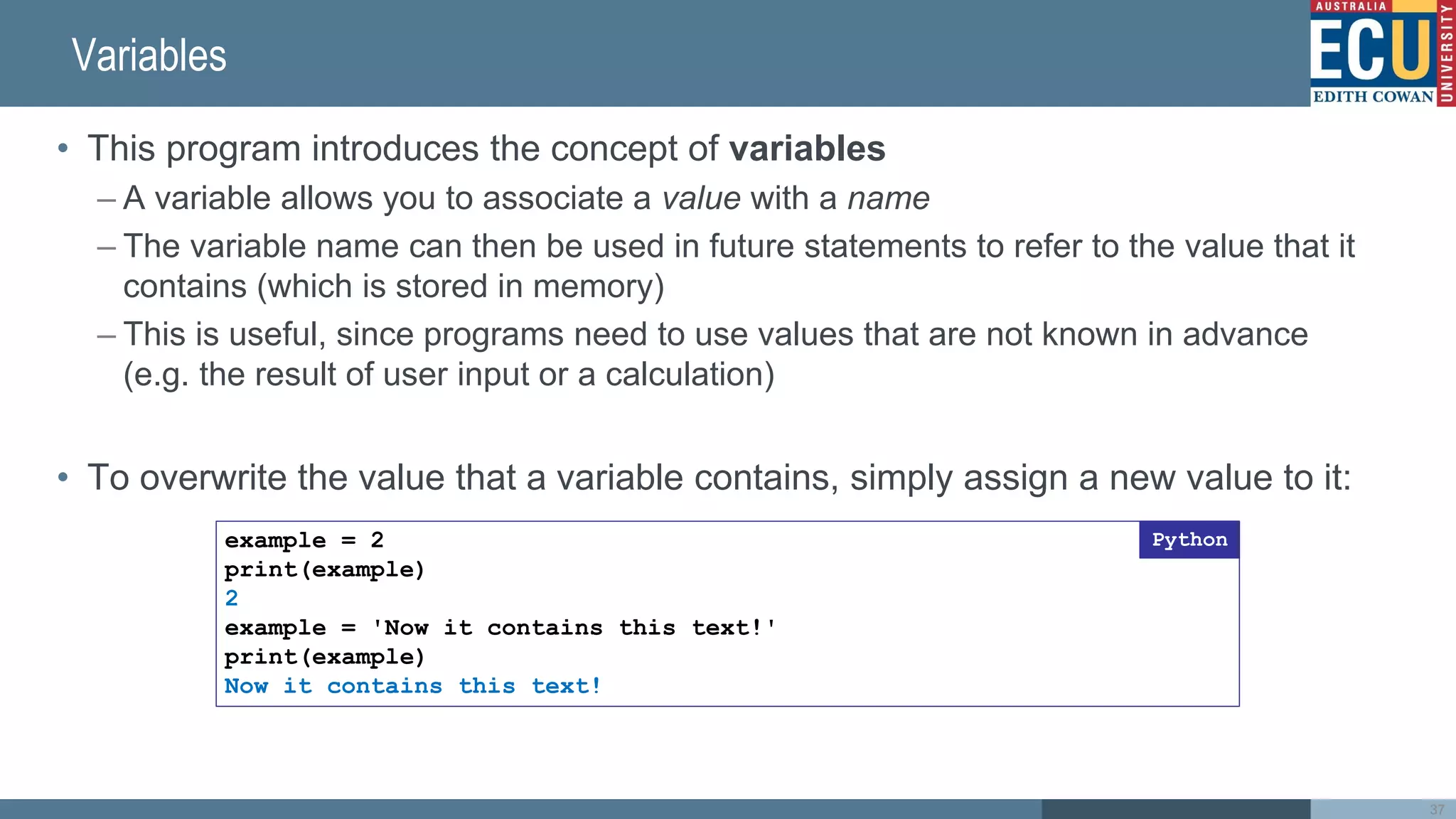 Variables
• This program introduces the concept of variables
– A variable allows you to associate a value with a name
– The variable name can then be used in future statements to refer to the value that it
contains (which is stored in memory)
– This is useful, since programs need to use values that are not known in advance
(e.g. the result of user input or a calculation)
• To overwrite the value that a variable contains, simply assign a new value to it:
example = 2
print(example)
2
example = 'Now it contains this text!'
print(example)
Now it contains this text!
Python
37
 