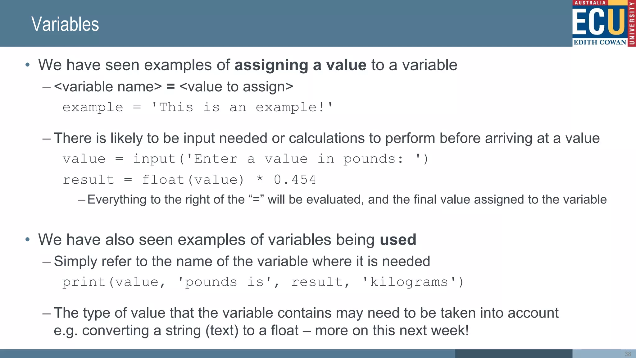 Variables
• We have seen examples of assigning a value to a variable
– <variable name> = <value to assign>
example = 'This is an example!'
– There is likely to be input needed or calculations to perform before arriving at a value
value = input('Enter a value in pounds: ')
result = float(value) * 0.454
– Everything to the right of the “=” will be evaluated, and the final value assigned to the variable
• We have also seen examples of variables being used
– Simply refer to the name of the variable where it is needed
print(value, 'pounds is', result, 'kilograms')
– The type of value that the variable contains may need to be taken into account
e.g. converting a string (text) to a float – more on this next week!
38
 