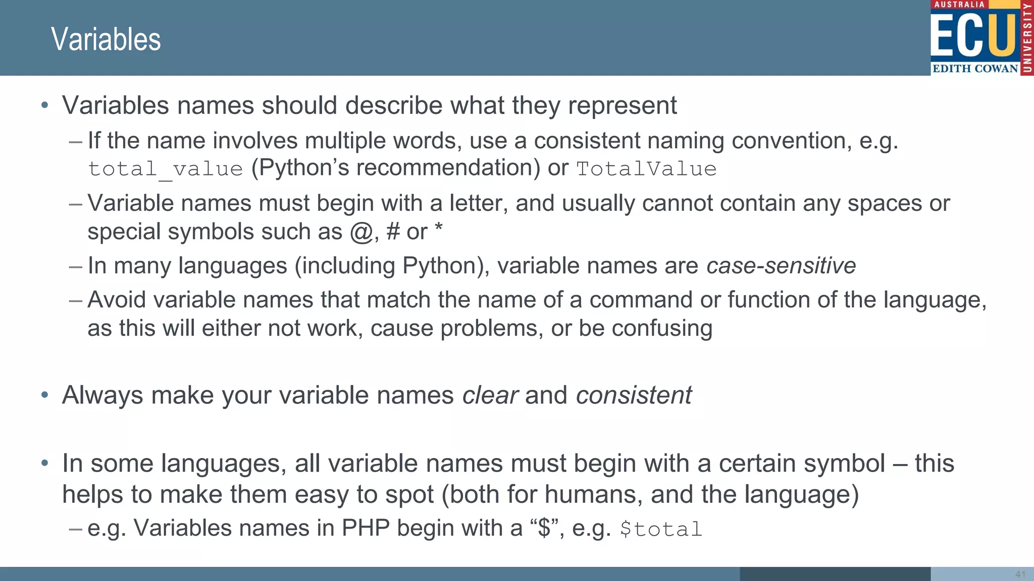 Variables
• Variables names should describe what they represent
– If the name involves multiple words, use a consistent naming convention, e.g.
total_value (Python’s recommendation) or TotalValue
– Variable names must begin with a letter, and usually cannot contain any spaces or
special symbols such as @, # or *
– In many languages (including Python), variable names are case-sensitive
– Avoid variable names that match the name of a command or function of the language,
as this will either not work, cause problems, or be confusing
• Always make your variable names clear and consistent
• In some languages, all variable names must begin with a certain symbol – this
helps to make them easy to spot (both for humans, and the language)
– e.g. Variables names in PHP begin with a “$”, e.g. $total
41
 