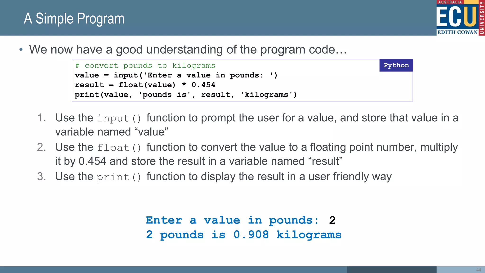 A Simple Program
• We now have a good understanding of the program code…
1. Use the input() function to prompt the user for a value, and store that value in a
variable named “value”
2. Use the float() function to convert the value to a floating point number, multiply
it by 0.454 and store the result in a variable named “result”
3. Use the print() function to display the result in a user friendly way
44
# convert pounds to kilograms
value = input('Enter a value in pounds: ')
result = float(value) * 0.454
print(value, 'pounds is', result, 'kilograms')
Python
Enter a value in pounds:
2 pounds is 0.908 kilograms
2
 