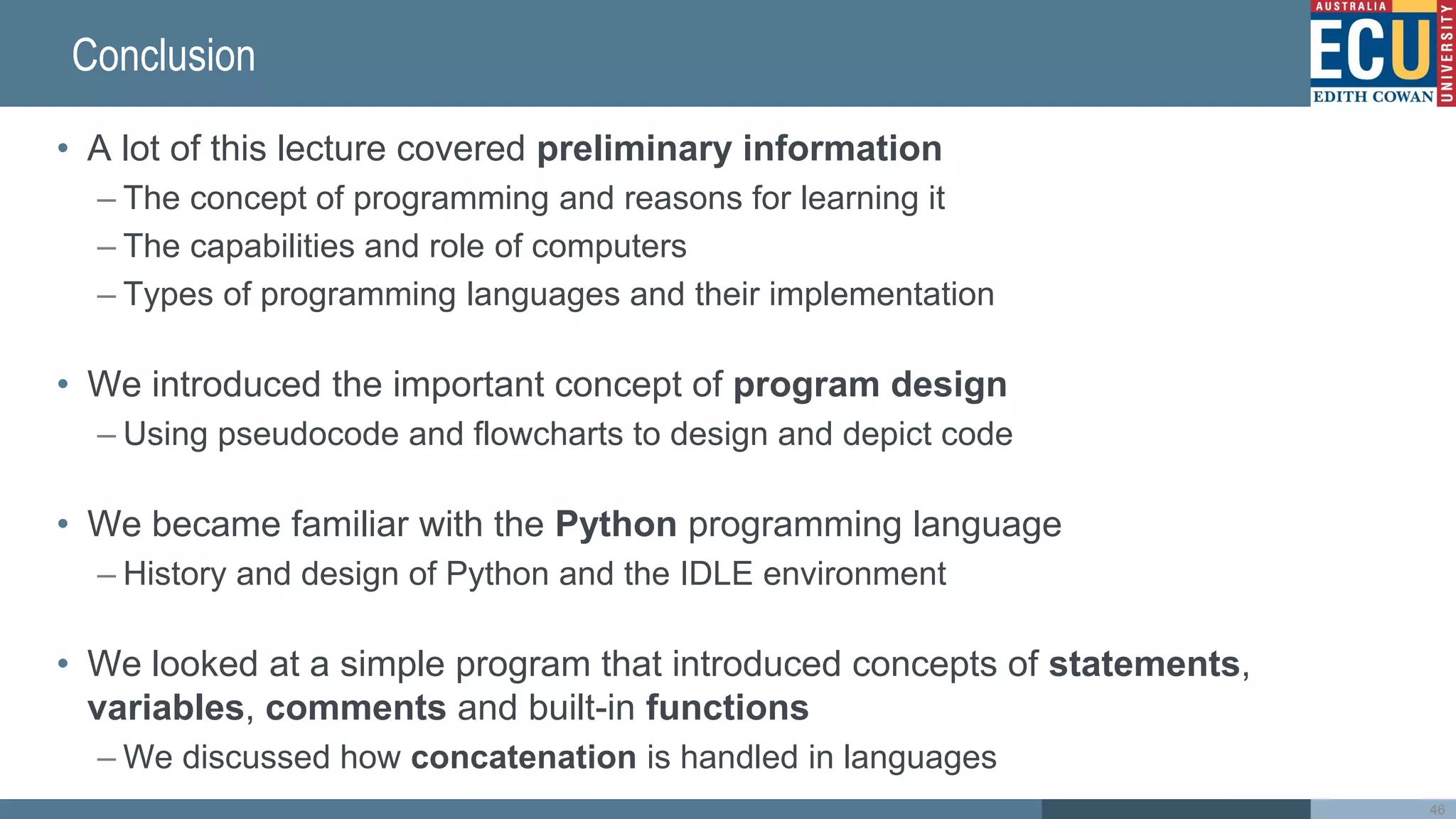 Conclusion
• A lot of this lecture covered preliminary information
– The concept of programming and reasons for learning it
– The capabilities and role of computers
– Types of programming languages and their implementation
• We introduced the important concept of program design
– Using pseudocode and flowcharts to design and depict code
• We became familiar with the Python programming language
– History and design of Python and the IDLE environment
• We looked at a simple program that introduced concepts of statements,
variables, comments and built-in functions
– We discussed how concatenation is handled in languages
46
 