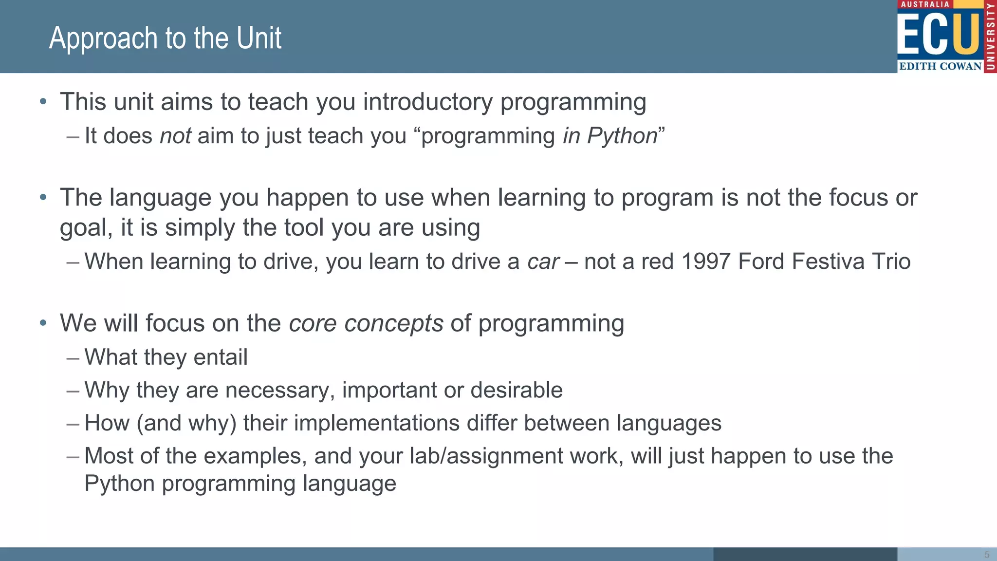 Approach to the Unit
• This unit aims to teach you introductory programming
– It does not aim to just teach you “programming in Python”
• The language you happen to use when learning to program is not the focus or
goal, it is simply the tool you are using
– When learning to drive, you learn to drive a car – not a red 1997 Ford Festiva Trio
• We will focus on the core concepts of programming
– What they entail
– Why they are necessary, important or desirable
– How (and why) their implementations differ between languages
– Most of the examples, and your lab/assignment work, will just happen to use the
Python programming language
5
 