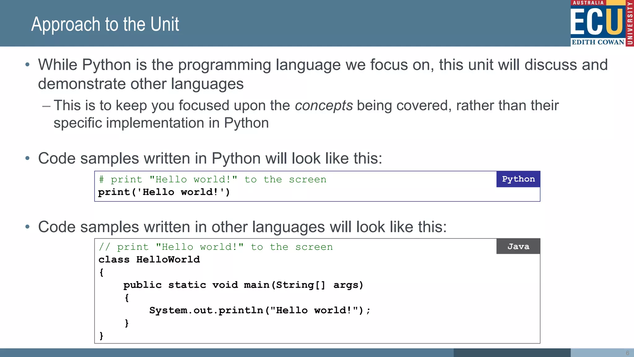 Approach to the Unit
• While Python is the programming language we focus on, this unit will discuss and
demonstrate other languages
– This is to keep you focused upon the concepts being covered, rather than their
specific implementation in Python
• Code samples written in Python will look like this:
• Code samples written in other languages will look like this:
6
# print "Hello world!" to the screen
print('Hello world!')
Python
// print "Hello world!" to the screen
class HelloWorld
{
public static void main(String[] args)
{
System.out.println("Hello world!");
}
}
Java
 