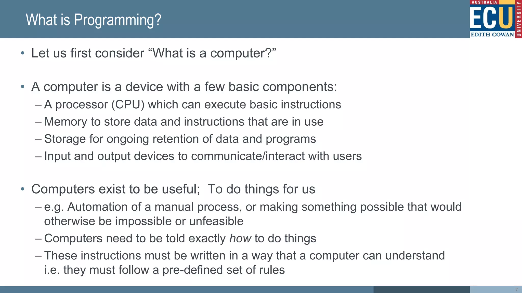 What is Programming?
• Let us first consider “What is a computer?”
• A computer is a device with a few basic components:
– A processor (CPU) which can execute basic instructions
– Memory to store data and instructions that are in use
– Storage for ongoing retention of data and programs
– Input and output devices to communicate/interact with users
• Computers exist to be useful; To do things for us
– e.g. Automation of a manual process, or making something possible that would
otherwise be impossible or unfeasible
– Computers need to be told exactly how to do things
– These instructions must be written in a way that a computer can understand
i.e. they must follow a pre-defined set of rules
7
 