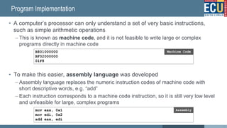 Program Implementation
• A computer’s processor can only understand a set of very basic instructions,
such as simple arithmetic operations
– This is known as machine code, and it is not feasible to write large or complex
programs directly in machine code
• To make this easier, assembly language was developed
– Assembly language replaces the numeric instruction codes of machine code with
short descriptive words, e.g. “add”
– Each instruction corresponds to a machine code instruction, so it is still very low level
and unfeasible for large, complex programs
B801000000
BF02000000
01F8
Machine Code
mov eax, 0x1
mov edi, 0x2
add eax, edi
Assembly
13
 
