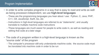 Program Implementation
• In order to write complex programs in a way that is easy to read and write as well
as being processor-independent, we use high-level languages
– These are the programming languages you hear about / use: Python, C, Java, PHP,
C++, C#, JavaScript, Swift, Go, etc
– Instructions in high-level languages are referred to as “statements”, and usually
translate to multiple machine code instructions
– These languages are much easier for people to write code in, as well as reading and
editing that code at a later stage
• The code of a program written in a high-level language is known as the
“source code” of the program
– The computer’s processor still only understands machine code; the source code must
be translated into machine code in order to be run
14
 