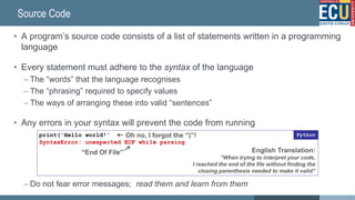 Source Code
• A program’s source code consists of a list of statements written in a programming
language
• Every statement must adhere to the syntax of the language
– The “words” that the language recognises
– The “phrasing” required to specify values
– The ways of arranging these into valid “sentences”
• Any errors in your syntax will prevent the code from running
– Do not fear error messages; read them and learn from them
print('Hello world!'
SyntaxError: unexpected EOF while parsing
Python
“End Of File”
Oh no, I forgot the “)”!
English Translation:
“When trying to interpret your code,
I reached the end of the file without finding the
closing parenthesis needed to make it valid”
17
 