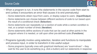 Source Code
• When a program is run, it runs the statements in the source code from start to
end (unless it encounters an error that causes it to end prematurely)
– Some statements obtain input from users, or display output to users (Input/Output)
– Some statements can choose between different sections of code to run based upon
the result of a conditional check (Selection)
– Some statements can repeatedly run a section of code while a certain condition is
met, or a certain number of times (Iteration)
– Some statements define sections of code that can be used at other points in the
program where it is needed, or call upon other pre-defined code (Functions)
• Programs typically involve using selection, iteration and functions to manipulate
and process input, in order to transform it into useful output
– Some programs (typically ones with graphical interfaces) are “event-driven” – they
wait for the user to do something (e.g. click a button) and run statements in response
18
 