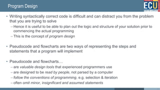 Program Design
• Writing syntactically correct code is difficult and can distract you from the problem
that you are trying to solve
– Hence it is useful to be able to plan out the logic and structure of your solution prior to
commencing the actual programming
– This is the concept of program design
• Pseudocode and flowcharts are two ways of representing the steps and
statements that a program will implement
• Pseudocode and flowcharts…
– are valuable design tools that experienced programmers use
– are designed to be read by people, not parsed by a computer
– follow the conventions of programming, e.g. selection & iteration
– often omit minor, insignificant and assumed statements
22
 