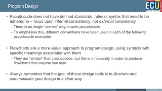 Program Design
• Pseudocode does not have defined standards, rules or syntax that need to be
adhered to – focus upon internal consistency, not external consistency
– There is no single “correct” way to write pseudocode
– To emphasise this, different conventions have been used in each of the following
pseudocode examples
• Flowcharts are a more visual approach to program design, using symbols with
specific meanings associated with them
– They are “stricter” than pseudocode, but this is a necessity in order to produce
flowcharts that anyone can read
• Always remember that the goal of these design tools is to illustrate and
communicate your design in a clear way
24
 