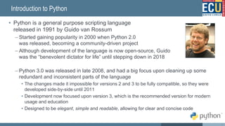 Introduction to Python
• Python is a general purpose scripting language
released in 1991 by Guido van Rossum
– Started gaining popularity in 2000 when Python 2.0
was released, becoming a community-driven project
– Although development of the language is now open-source, Guido
was the “benevolent dictator for life” until stepping down in 2018
– Python 3.0 was released in late 2008, and had a big focus upon cleaning up some
redundant and inconsistent parts of the language
• The changes made it impossible for versions 2 and 3 to be fully compatible, so they were
developed side-by-side until 2011
• Development now focused upon version 3, which is the recommended version for modern
usage and education
• Designed to be elegant, simple and readable, allowing for clear and concise code
32
 