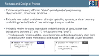 Features and Design of Python
• Python supports many different “styles” (paradigms) of programming;
object-oriented, procedural, functional…
• Python is interpreted, available on all major operating systems, and can do many
useful things “out of the box” due to its large library of modules
• Python is known for using indentation to delimit blocks of code, rather than
braces/curly brackets (“{“ and “}”) or keywords (e.g. “endif”)
– This helps code remain readable, since it eliminates ambiguity (particularly when there
are blocks within blocks within blocks) and makes all Python code visually consistent
33
if (status == 'complete')
cout << 'All done!';
saveResults();
C++
!
if (status == 'complete'){
cout << 'All done!';
saveResults();
}
C++
if (status == 'complete'){
cout << 'All done!';
saveResults();
}
C++
if (status == 'complete')
{
cout << 'All done!';
saveResults();
}
C++
if status == 'complete':
print('All done!')
save_results()
Python if (status == "complete")
{
cout << "All done!";
save_results();
}
C++
 