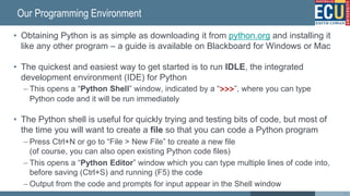 Our Programming Environment
• Obtaining Python is as simple as downloading it from python.org and installing it
like any other program – a guide is available on Blackboard for Windows or Mac
• The quickest and easiest way to get started is to run IDLE, the integrated
development environment (IDE) for Python
– This opens a “Python Shell” window, indicated by a “>>>”, where you can type
Python code and it will be run immediately
• The Python shell is useful for quickly trying and testing bits of code, but most of
the time you will want to create a file so that you can code a Python program
– Press Ctrl+N or go to “File > New File” to create a new file
(of course, you can also open existing Python code files)
– This opens a “Python Editor” window which you can type multiple lines of code into,
before saving (Ctrl+S) and running (F5) the code
– Output from the code and prompts for input appear in the Shell window
34
 
