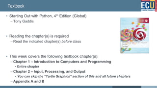 Textbook
• Starting Out with Python, 4th Edition (Global)
– Tony Gaddis
• Reading the chapter(s) is required
– Read the indicated chapter(s) before class
• This week covers the following textbook chapter(s):
– Chapter 1 – Introduction to Computers and Programming
• Entire chapter
– Chapter 2 – Input, Processing, and Output
• You can skip the “Turtle Graphics” section of this and all future chapters
– Appendix A and B
3
 