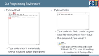 • Python Editor
– Type code into file to create program
– Save file with Ctrl+S or File > Save
– Run program by pressing F5
• Right click a Python file and select
“Edit with IDLE” to open it for editing
– (or double-click it if using a Mac)
• Python Shell
– Type code to run it immediately
– Shows input and output of programs
Run the file
(F5)
Our Programming Environment
35
Save the file
(Ctrl+S)
 