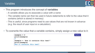 Variables
• This program introduces the concept of variables
– A variable allows you to associate a value with a name
– The variable name can then be used in future statements to refer to the value that it
contains (which is stored in memory)
– This is useful, since programs need to use values that are not known in advance
(e.g. the result of user input or a calculation)
• To overwrite the value that a variable contains, simply assign a new value to it:
example = 2
print(example)
2
example = 'Now it contains this text!'
print(example)
Now it contains this text!
Python
37
 