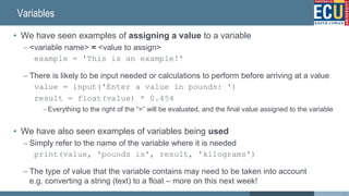 Variables
• We have seen examples of assigning a value to a variable
– <variable name> = <value to assign>
example = 'This is an example!'
– There is likely to be input needed or calculations to perform before arriving at a value
value = input('Enter a value in pounds: ')
result = float(value) * 0.454
– Everything to the right of the “=” will be evaluated, and the final value assigned to the variable
• We have also seen examples of variables being used
– Simply refer to the name of the variable where it is needed
print(value, 'pounds is', result, 'kilograms')
– The type of value that the variable contains may need to be taken into account
e.g. converting a string (text) to a float – more on this next week!
38
 