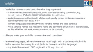 Variables
• Variables names should describe what they represent
– If the name involves multiple words, use a consistent naming convention, e.g.
total_value (Python’s recommendation) or TotalValue
– Variable names must begin with a letter, and usually cannot contain any spaces or
special symbols such as @, # or *
– In many languages (including Python), variable names are case-sensitive
– Avoid variable names that match the name of a command or function of the language,
as this will either not work, cause problems, or be confusing
• Always make your variable names clear and consistent
• In some languages, all variable names must begin with a certain symbol – this
helps to make them easy to spot (both for humans, and the language)
– e.g. Variables names in PHP begin with a “$”, e.g. $total
41
 