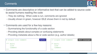 Comments
• Comments are descriptive or informative text that can be added to source code
to assist humans reading the code
– They do nothing; When code is run, comments are ignored
– Usually shown in green, however IDLE shows them in red by default
• Comments are used for a few key reasons:
– Summarising the functionality of a code section
– Providing details about complex or confusing statements
– Providing metadata about a file or code section (e.g. author details)
# single line comment
''' multi
line
comment
'''
Python // single line comment
/* multi
line
comment
*/
Most Languages
42
 
