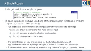 A Simple Program
• Let’s get back to our simple program…
• In each statement, we have used one of the many built-in functions of Python:
input(), float() and print()
– Functions are the commands of a language that you can use to do things
•input() shows a prompt and then waits for user input
•float() converts a value to a floating point number
•print() displays text on the screen
– The parentheses let you provide data for the function to make use of,
e.g. the text to show as a prompt for input, a value to convert, text to display…
– Functions often return a value as a result – e.g. the user’s input, a converted value…
43
# convert pounds to kilograms
value = input('Enter a value in pounds: ')
result = float(value) * 0.454
print(value, 'pounds is', result, 'kilograms')
Python
 