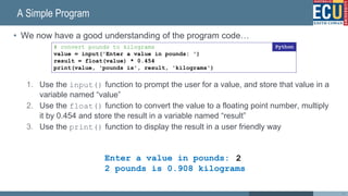 A Simple Program
• We now have a good understanding of the program code…
1. Use the input() function to prompt the user for a value, and store that value in a
variable named “value”
2. Use the float() function to convert the value to a floating point number, multiply
it by 0.454 and store the result in a variable named “result”
3. Use the print() function to display the result in a user friendly way
44
# convert pounds to kilograms
value = input('Enter a value in pounds: ')
result = float(value) * 0.454
print(value, 'pounds is', result, 'kilograms')
Python
Enter a value in pounds:
2 pounds is 0.908 kilograms
2
 