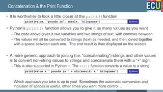 Concatenation & the Print Function
• It is worthwhile to look a little closer at the print()function
• Python’s print() function allows you to give it as many values as you want
– The code above gives it two variables and two strings of text, with commas between
– The values will all be converted to strings (text) as needed, and then joined together
with a space between each one. The end result is then displayed on the screen
• A more generic approach to joining (i.e. “concatenating”) strings and other values
is to convert non-string values to strings and concatenate them with a “+” sign
– This is also supported in Python – The str() function converts a value to a string:
– Which approach you take is up to you! Sometimes the automatic conversion and
inclusion of spaces is useful, other times you want more control…
45
print(value, 'pounds is', result, 'kilograms') Python
print(value + ' pounds is ' + str(result) + ' kilograms') Python
 