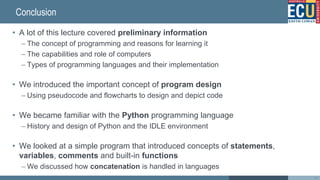 Conclusion
• A lot of this lecture covered preliminary information
– The concept of programming and reasons for learning it
– The capabilities and role of computers
– Types of programming languages and their implementation
• We introduced the important concept of program design
– Using pseudocode and flowcharts to design and depict code
• We became familiar with the Python programming language
– History and design of Python and the IDLE environment
• We looked at a simple program that introduced concepts of statements,
variables, comments and built-in functions
– We discussed how concatenation is handled in languages
46
 