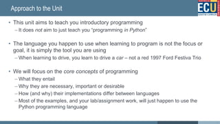 Approach to the Unit
• This unit aims to teach you introductory programming
– It does not aim to just teach you “programming in Python”
• The language you happen to use when learning to program is not the focus or
goal, it is simply the tool you are using
– When learning to drive, you learn to drive a car – not a red 1997 Ford Festiva Trio
• We will focus on the core concepts of programming
– What they entail
– Why they are necessary, important or desirable
– How (and why) their implementations differ between languages
– Most of the examples, and your lab/assignment work, will just happen to use the
Python programming language
5
 