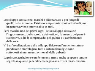 Lo sviluppo sessuale nei maschi è più ritardato e più lungo di
quello delle femmine. Esistono ampie variazioni individuali, ma
in genere avviene intorno ai 12-13 anni.
Per i maschi, uno dei primi segni dello sviluppo sessuale è
l'ingrossamento dello scroto e dei testicoli, l’aumento del pene è
successivo, si ha la comparsa dei peli pubici e il cambiamento
della voce.
Vi è un’accellerazione dello sviluppo fisico con l’aumento statura-
ponderale e morfologico, tutti i sistemi fisiologici sono
sottoposti ai mutamenti ormonali della pubertà.
La prima eiaculazione è un fenomeno atteso anche se spesso tenuto
segreto in quanto generalmente legato ad attività masturbatorie.
nicoletta.pucciarelli@ordinepsicologiveneto.it
 