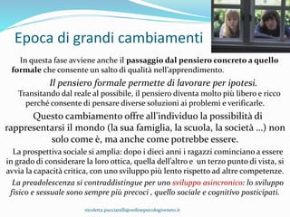 Epoca di grandi cambiamenti
In questa fase avviene anche il passaggio dal pensiero concreto a quello
formale che consente un salto di qualità nell’apprendimento.
Il pensiero formale permette di lavorare per ipotesi.
Transitando dal reale al possibile, il pensiero diventa molto più libero e ricco
perché consente di pensare diverse soluzioni ai problemi e verificarle.
Questo cambiamento offre all'individuo la possibilità di
rappresentarsi il mondo (la sua famiglia, la scuola, la società …) non
solo come è, ma anche come potrebbe essere.
La prospettiva sociale si amplia: dopo i dieci anni i ragazzi cominciano a essere
in grado di considerare la loro ottica, quella dell’altro e un terzo punto di vista, si
avvia la capacità critica, con uno sviluppo più lento rispetto ad altre competenze.
La preadolescenza si contraddistingue per uno sviluppo asincronico: lo sviluppo
fisico e sessuale sono sempre più precoci , quello sociale e cognitivo posticipati.
nicoletta.pucciarelli@ordinepsicologiveneto.it
 