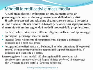 Modelli identificativi e mass media
Alcuni preadolescenti sviluppano un attaccamento verso un
personaggio dei media, che scelgono come modelli identificativi.
Si stabilisce con essi una relazione che, pur a senso unico, è percepita
intima e vicina. Tale relazione è utilizzata per evidenziare il proprio ruolo
di maschio o femmina seguendo i modelli proposti dalla propria cultura.
Nelle ricerche si evidenziano differenze di genere nella scelta dei personaggi:
 prevalgono i personaggi maschili scelti;
 i ragazzi fanno riferimento al comportamento, al potere e al successo,
condiviso con il papà e gli amici;
 le ragazze fanno riferimento alla bellezza, il mito ha la funzione di “oggetto di
amore”, che non comporta rischi e responsabilità perché inaccessibile. E’
condiviso con le amiche e il diario.
I personaggi scelti sono modelli più che raggiungibili, esercitano sui
preadolescenti proposte valoriali fragili: “il fisico perfetto”, “il piacere agli
altri”, “vincere ad ogni costo” e “fare cose pericolose”.
nicoletta.pucciarelli@ordinepsicologiveneto.it
 