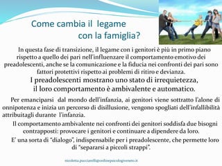 Come cambia il legame
con la famiglia?
In questa fase di transizione, il legame con i genitori è più in primo piano
rispetto a quello dei pari nell’influenzare il comportamento emotivo dei
preadolescenti, anche se la comunicazione e la fiducia nei confronti dei pari sono
fattori protettivi rispetto ai problemi di ritiro e devianza.
I preadolescenti mostrano uno stato di irrequietezza,
il loro comportamento è ambivalente e automatico.
Per emanciparsi dal mondo dell’infanzia, ai genitori viene sottratto l’alone di
onnipotenza e inizia un percorso di disillusione, vengono spogliati dell’infallibilità
attribuitagli durante l’infanzia.
Il comportamento ambivalente nei confronti dei genitori soddisfa due bisogni
contrapposti: provocare i genitori e continuare a dipendere da loro.
E’ una sorta di “dialogo”, indispensabile per i preadolescente, che permette loro
di “separarsi a piccoli strappi”.
nicoletta.pucciarelli@ordinepsicologiveneto.it
 