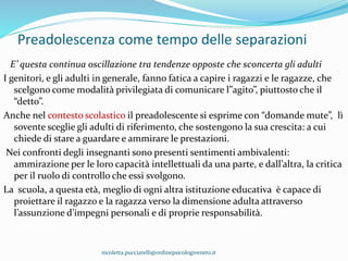 Preadolescenza come tempo delle separazioni
E’ questa continua oscillazione tra tendenze opposte che sconcerta gli adulti
I genitori, e gli adulti in generale, fanno fatica a capire i ragazzi e le ragazze, che
scelgono come modalità privilegiata di comunicare l”agito”, piuttosto che il
“detto”.
Anche nel contesto scolastico il preadolescente si esprime con “domande mute”, lì
sovente sceglie gli adulti di riferimento, che sostengono la sua crescita: a cui
chiede di stare a guardare e ammirare le prestazioni.
Nei confronti degli insegnanti sono presenti sentimenti ambivalenti:
ammirazione per le loro capacità intellettuali da una parte, e dall’altra, la critica
per il ruolo di controllo che essi svolgono.
La scuola, a questa età, meglio di ogni altra istituzione educativa è capace di
proiettare il ragazzo e la ragazza verso la dimensione adulta attraverso
l’assunzione d’impegni personali e di proprie responsabilità.
nicoletta.pucciarelli@ordinepsicologiveneto.it
 