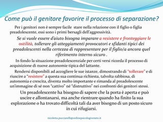 Come può il genitore favorire il processo di separazione?
Per i genitori non è sempre facile stare nella relazione con il figlio o figlia
preadolescente, essi sono i primi bersagli dell’aggressività.
Se si vuole essere d’aiuto bisogna imparare a resistere e fronteggiare le
ostilità, tollerare gli atteggiamenti provocatori e sfidanti tipici dei
preadolescenti nella certezza di rappresentare per il figlio/a ancora quel
riferimento interno sicuro .
In fondo la situazione preadolescenziale per certi versi ricorda il processo di
acquisizione di nuove autonomie tipica del lattante.
Rendersi disponibili ad accogliere le sue istanze, dimostrando di “tollerare” e di
riuscire a “resistere” a questa sua continua richiesta, talvolta rabbiosa, di
autonomia e crescita, diventa molto importante e rimanda al preadolescente
un’immagine di sé non “cattivo” né “distruttivo” nei confronti dei genitori stessi.
Un preadolescente ha bisogno di sapere che la porta è aperta e può
uscire e allontanarsi, ma anche rientrare quando ha finito la sua
esplorazione o ha trovato difficoltà tali da aver bisogno di un posto sicuro
in cui rifugiarsi.
nicoletta.pucciarelli@ordinepsicologiveneto.it
 