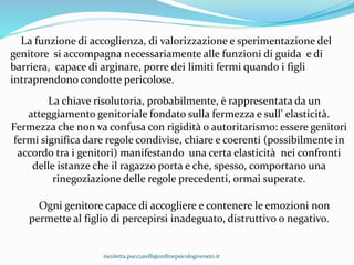La funzione di accoglienza, di valorizzazione e sperimentazione del
genitore si accompagna necessariamente alle funzioni di guida e di
barriera, capace di arginare, porre dei limiti fermi quando i figli
intraprendono condotte pericolose.
La chiave risolutoria, probabilmente, è rappresentata da un
atteggiamento genitoriale fondato sulla fermezza e sull’ elasticità.
Fermezza che non va confusa con rigidità o autoritarismo: essere genitori
fermi significa dare regole condivise, chiare e coerenti (possibilmente in
accordo tra i genitori) manifestando una certa elasticità nei confronti
delle istanze che il ragazzo porta e che, spesso, comportano una
rinegoziazione delle regole precedenti, ormai superate.
Ogni genitore capace di accogliere e contenere le emozioni non
permette al figlio di percepirsi inadeguato, distruttivo o negativo.
nicoletta.pucciarelli@ordinepsicologiveneto.it
 