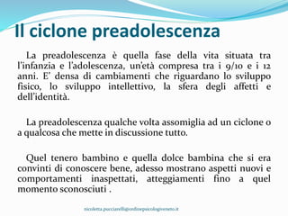Il ciclone preadolescenza
La preadolescenza è quella fase della vita situata tra
l’infanzia e l’adolescenza, un’età compresa tra i 9/10 e i 12
anni. E’ densa di cambiamenti che riguardano lo sviluppo
fisico, lo sviluppo intellettivo, la sfera degli affetti e
dell’identità.
La preadolescenza qualche volta assomiglia ad un ciclone o
a qualcosa che mette in discussione tutto.
Quel tenero bambino e quella dolce bambina che si era
convinti di conoscere bene, adesso mostrano aspetti nuovi e
comportamenti inaspettati, atteggiamenti fino a quel
momento sconosciuti .
nicoletta.pucciarelli@ordinepsicologiveneto.it
 