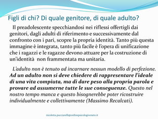 Figli di chi? Di quale genitore, di quale adulto?
Il preadolescente specchiandosi nei riflessi offertigli dai
genitori, dagli adulti di riferimento e successivamente dal
confronto con i pari, scopre la propria identità. Tanto più questa
immagine è integrata, tanto più facile è l’opera di unificazione
che i ragazzi e le ragazze devono attuare per la costruzione di
un’identità non frammentata ma unitaria.
L’adulto non è tenuto ad incarnare nessun modello di perfezione.
Ad un adulto non si deve chiedere di rappresentare l’ideale
di una vita compiuta, ma di dare peso alla propria parola e
provare ad assumerne tutte le sue conseguenze. Questo nel
nostro tempo manca e questo bisognerebbe poter ricostruire
individualmente e collettivamente (Massimo Recalcati).
nicoletta.pucciarelli@ordinepsicologiveneto.it
 