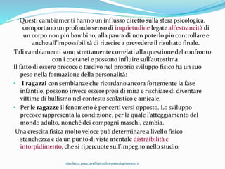 Questi cambiamenti hanno un influsso diretto sulla sfera psicologica,
comportano un profondo senso di inquietudine legate all’estraneità di
un corpo non più bambino, alla paura di non poterlo più controllare e
anche all’impossibilità di riuscire a prevedere il risultato finale.
Tali cambiamenti sono strettamente correlati alla questione del confronto
con i coetanei e possono influire sull’autostima.
Il fatto di essere precoce o tardivo nel proprio sviluppo fisico ha un suo
peso nella formazione della personalità:
• I ragazzi con sembianze che ricordano ancora fortemente la fase
infantile, possono invece essere presi di mira e rischiare di diventare
vittime di bullismo nel contesto scolastico e amicale.
• Per le ragazze il fenomeno è per certi versi opposto. Lo sviluppo
precoce rappresenta la condizione, per la quale l’atteggiamento del
mondo adulto, nonché dei compagni maschi, cambia.
Una crescita fisica molto veloce può determinare a livello fisico
stanchezza e da un punto di vista mentale distraibilità e
intorpidimento, che si ripercuote sull’impegno nello studio.
nicoletta.pucciarelli@ordinepsicologiveneto.it
 