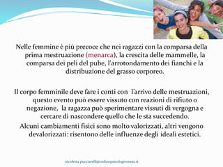 Nelle femmine è più precoce che nei ragazzi con la comparsa della
prima mestruazione (menarca), la crescita delle mammelle, la
comparsa dei peli del pube, l'arrotondamento dei fianchi e la
distribuzione del grasso corporeo.
Il corpo femminile deve fare i conti con l’arrivo delle mestruazioni,
questo evento può essere vissuto con reazioni di rifiuto o
negazione, la ragazza può sperimentare vissuti di vergogna e
cercare di nascondere quello che le sta succedendo.
Alcuni cambiamenti fisici sono molto valorizzati, altri vengono
devalorizzati: risentono delle influenze degli ideali estetici.
nicoletta.pucciarelli@ordinepsicologiveneto.it
 
