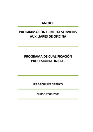 1
ANEXO I
PROGRAMACIÓN GENERAL SERVICIOS
AUXILIARES DE OFICINA
PROGRAMA DE CUALIFICACIÓN
PROFESIONAL INICIAL
IES BACHILLER SABUCO
CURSO 2008-2009
 
